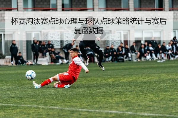 杯赛淘汰赛点球心理与球队点球策略统计与赛后复盘数据